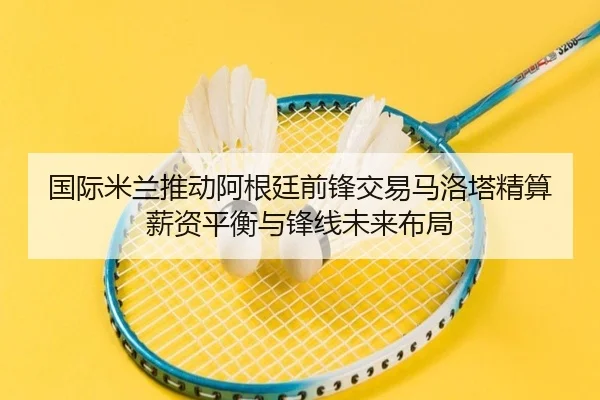 国际米兰推动阿根廷前锋交易马洛塔精算薪资平衡与锋线未来布局