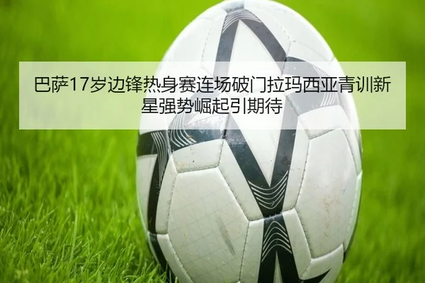 巴萨17岁边锋热身赛连场破门拉玛西亚青训新星强势崛起引期待